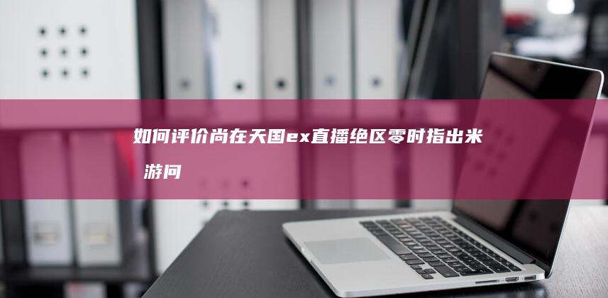 如何评价尚在天国ex直播绝区零时指出米哈游问题在于“没有做单机的梦想”手游厂商做单机游戏有何优势？